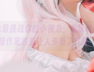 高清泳装挑战你的小视力，兔玩映画这波操作果然是让人多看了几眼…